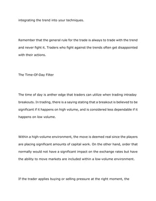 integrating the trend into your techniques.




Remember that the general rule for the trade is always to trade with the trend

and never fight it. Traders who fight against the trends often get disappointed

with their actions.




The Time-Of-Day Filter




The time of day is anther edge that traders can utilize when trading intraday

breakouts. In trading, there is a saying stating that a breakout is believed to be

significant if it happens on high volume, and is considered less dependable if it

happens on low volume.




Within a high-volume environment, the move is deemed real since the players

are placing significant amounts of capital work. On the other hand, order that

normally would not have a significant impact on the exchange rates but have

the ability to move markets are included within a low-volume environment.




If the trader applies buying or selling pressure at the right moment, the
 