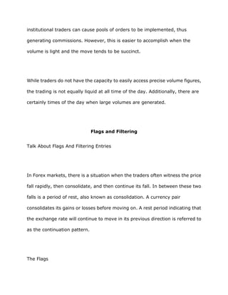 institutional traders can cause pools of orders to be implemented, thus

generating commissions. However, this is easier to accomplish when the

volume is light and the move tends to be succinct.




While traders do not have the capacity to easily access precise volume figures,

the trading is not equally liquid at all time of the day. Additionally, there are

certainly times of the day when large volumes are generated.




                               Flags and Filtering


Talk About Flags And Filtering Entries




In Forex markets, there is a situation when the traders often witness the price

fall rapidly, then consolidate, and then continue its fall. In between these two

falls is a period of rest, also known as consolidation. A currency pair

consolidates its gains or losses before moving on. A rest period indicating that

the exchange rate will continue to move in its previous direction is referred to

as the continuation pattern.




The Flags
 