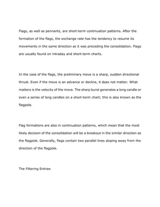Flags, as well as pennants, are short-term continuation patterns. After the

formation of the flags, the exchange rate has the tendency to resume its

movements in the same direction as it was preceding the consolidation. Flags

are usually found on intraday and short-term charts.




In the case of the flags, the preliminary move is a sharp, sudden directional

thrust. Even if the move is an advance or decline, it does not matter. What

matters is the velocity of the move. The sharp burst generates a long candle or

even a series of long candles on a short-term chart; this is also known as the

flagpole.




Flag formations are also in continuation patterns, which mean that the most

likely decision of the consolidation will be a breakout in the similar direction as

the flagpole. Generally, flags contain two parallel lines sloping away from the

direction of the flagpole.




The Filtering Entries
 