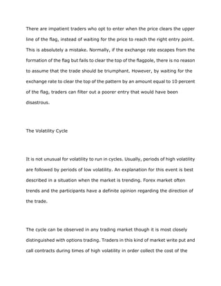 There are impatient traders who opt to enter when the price clears the upper

line of the flag, instead of waiting for the price to reach the right entry point.

This is absolutely a mistake. Normally, if the exchange rate escapes from the

formation of the flag but fails to clear the top of the flagpole, there is no reason

to assume that the trade should be triumphant. However, by waiting for the

exchange rate to clear the top of the pattern by an amount equal to 10 percent

of the flag, traders can filter out a poorer entry that would have been

disastrous.




The Volatility Cycle




It is not unusual for volatility to run in cycles. Usually, periods of high volatility

are followed by periods of low volatility. An explanation for this event is best

described in a situation when the market is trending. Forex market often

trends and the participants have a definite opinion regarding the direction of

the trade.




The cycle can be observed in any trading market though it is most closely

distinguished with options trading. Traders in this kind of market write put and

call contracts during times of high volatility in order collect the cost of the
 