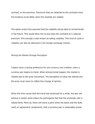 contract, or the premium. Premiums that are attached to the contracts have

the tendency to be fatter when the markets are volatile.




The option writer then assumes that the volatility will go back to normal levels

in the future. This would allow him to buy back the contracts at a reduced

premium. This concept is also known as selling volatility. This kind of cycle in

volatility can also be observed in the foreign exchange market.




Moving the Market through Perception




Traders show a strong preference for one currency over another, when a

currency pair begins to trend. When strong trends happen, the market is

volatile due to the price movement. The perception of value has altered and

the price must move to reflect this change of opinion.




When the time comes that the trend has continued for a while, the pair will

achieve a certain point where the participants feel that the exchange rate is

valued fairly. More so, there will come a point when the bears and the bulls

reach an agreement, temporarily, that a currency pair is reasonably priced.
 