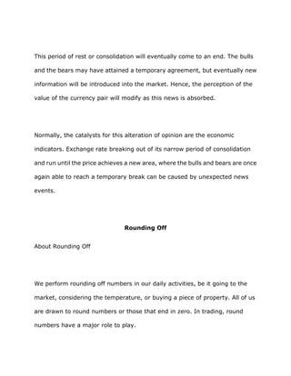This period of rest or consolidation will eventually come to an end. The bulls

and the bears may have attained a temporary agreement, but eventually new

information will be introduced into the market. Hence, the perception of the

value of the currency pair will modify as this news is absorbed.




Normally, the catalysts for this alteration of opinion are the economic

indicators. Exchange rate breaking out of its narrow period of consolidation

and run until the price achieves a new area, where the bulls and bears are once

again able to reach a temporary break can be caused by unexpected news

events.




                                Rounding Off


About Rounding Off




We perform rounding off numbers in our daily activities, be it going to the

market, considering the temperature, or buying a piece of property. All of us

are drawn to round numbers or those that end in zero. In trading, round

numbers have a major role to play.
 