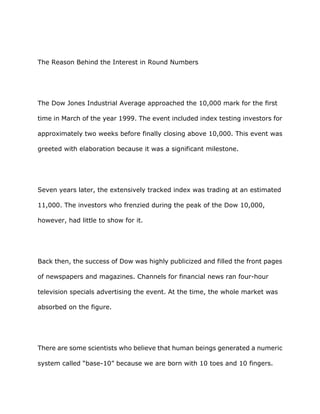 The Reason Behind the Interest in Round Numbers




The Dow Jones Industrial Average approached the 10,000 mark for the first

time in March of the year 1999. The event included index testing investors for

approximately two weeks before finally closing above 10,000. This event was

greeted with elaboration because it was a significant milestone.




Seven years later, the extensively tracked index was trading at an estimated

11,000. The investors who frenzied during the peak of the Dow 10,000,

however, had little to show for it.




Back then, the success of Dow was highly publicized and filled the front pages

of newspapers and magazines. Channels for financial news ran four-hour

television specials advertising the event. At the time, the whole market was

absorbed on the figure.




There are some scientists who believe that human beings generated a numeric

system called “base-10” because we are born with 10 toes and 10 fingers.
 