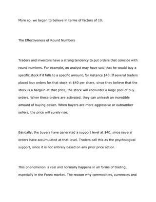More so, we began to believe in terms of factors of 10.




The Effectiveness of Round Numbers




Traders and investors have a strong tendency to put orders that coincide with

round numbers. For example, an analyst may have said that he would buy a

specific stock if it falls to a specific amount, for instance $40. If several traders

placed buy orders for that stock at $40 per share, since they believe that the

stock is a bargain at that price, the stock will encounter a large pool of buy

orders. When these orders are activated, they can unleash an incredible

amount of buying power. When buyers are more aggressive or outnumber

sellers, the price will surely rise.




Basically, the buyers have generated a support level at $40, since several

orders have accumulated at that level. Traders call this as the psychological

support, since it is not entirely based on any prior price action.




This phenomenon is real and normally happens in all forms of trading,

especially in the Forex market. The reason why commodities, currencies and
 