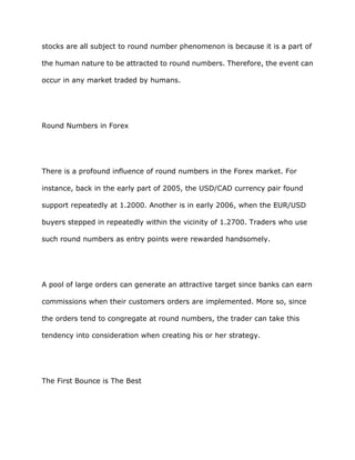 stocks are all subject to round number phenomenon is because it is a part of

the human nature to be attracted to round numbers. Therefore, the event can

occur in any market traded by humans.




Round Numbers in Forex




There is a profound influence of round numbers in the Forex market. For

instance, back in the early part of 2005, the USD/CAD currency pair found

support repeatedly at 1.2000. Another is in early 2006, when the EUR/USD

buyers stepped in repeatedly within the vicinity of 1.2700. Traders who use

such round numbers as entry points were rewarded handsomely.




A pool of large orders can generate an attractive target since banks can earn

commissions when their customers orders are implemented. More so, since

the orders tend to congregate at round numbers, the trader can take this

tendency into consideration when creating his or her strategy.




The First Bounce is The Best
 