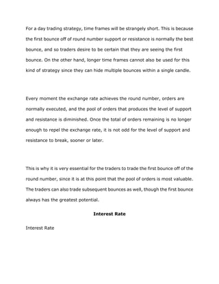 For a day trading strategy, time frames will be strangely short. This is because

the first bounce off of round number support or resistance is normally the best

bounce, and so traders desire to be certain that they are seeing the first

bounce. On the other hand, longer time frames cannot also be used for this

kind of strategy since they can hide multiple bounces within a single candle.




Every moment the exchange rate achieves the round number, orders are

normally executed, and the pool of orders that produces the level of support

and resistance is diminished. Once the total of orders remaining is no longer

enough to repel the exchange rate, it is not odd for the level of support and

resistance to break, sooner or later.




This is why it is very essential for the traders to trade the first bounce off of the

round number, since it is at this point that the pool of orders is most valuable.

The traders can also trade subsequent bounces as well, though the first bounce

always has the greatest potential.


                                  Interest Rate


Interest Rate
 
