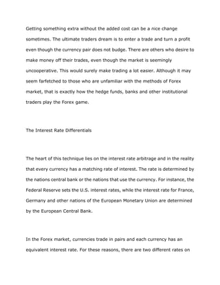 Getting something extra without the added cost can be a nice change

sometimes. The ultimate traders dream is to enter a trade and turn a profit

even though the currency pair does not budge. There are others who desire to

make money off their trades, even though the market is seemingly

uncooperative. This would surely make trading a lot easier. Although it may

seem farfetched to those who are unfamiliar with the methods of Forex

market, that is exactly how the hedge funds, banks and other institutional

traders play the Forex game.




The Interest Rate Differentials




The heart of this technique lies on the interest rate arbitrage and in the reality

that every currency has a matching rate of interest. The rate is determined by

the nations central bank or the nations that use the currency. For instance, the

Federal Reserve sets the U.S. interest rates, while the interest rate for France,

Germany and other nations of the European Monetary Union are determined

by the European Central Bank.




In the Forex market, currencies trade in pairs and each currency has an

equivalent interest rate. For these reasons, there are two different rates on
 
