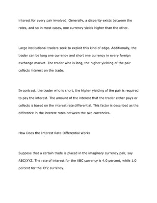 interest for every pair involved. Generally, a disparity exists between the

rates, and so in most cases, one currency yields higher than the other.




Large institutional traders seek to exploit this kind of edge. Additionally, the

trader can be long one currency and short one currency in every foreign

exchange market. The trader who is long, the higher yielding of the pair

collects interest on the trade.




In contrast, the trader who is short, the higher yielding of the pair is required

to pay the interest. The amount of the interest that the trader either pays or

collects is based on the interest rate differential. This factor is described as the

difference in the interest rates between the two currencies.




How Does the Interest Rate Differential Works




Suppose that a certain trade is placed in the imaginary currency pair, say

ABC/XYZ. The rate of interest for the ABC currency is 4.0 percent, while 1.0

percent for the XYZ currency.
 