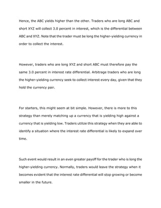 Hence, the ABC yields higher than the other. Traders who are long ABC and

short XYZ will collect 3.0 percent in interest, which is the differential between

ABC and XYZ. Note that the trader must be long the higher-yielding currency in

order to collect the interest.




However, traders who are long XYZ and short ABC must therefore pay the

same 3.0 percent in interest rate differential. Arbitrage traders who are long

the higher-yielding currency seek to collect interest every day, given that they

hold the currency pair.




For starters, this might seem at bit simple. However, there is more to this

strategy than merely matching up a currency that is yielding high against a

currency that is yielding low. Traders utilize this strategy when they are able to

identify a situation where the interest rate differential is likely to expand over

time.




Such event would result in an even greater payoff for the trader who is long the

higher-yielding currency. Normally, traders would leave the strategy when it

becomes evident that the interest rate differential will stop growing or become

smaller in the future.
 