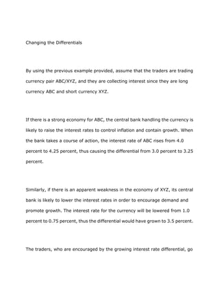Changing the Differentials




By using the previous example provided, assume that the traders are trading

currency pair ABC/XYZ, and they are collecting interest since they are long

currency ABC and short currency XYZ.




If there is a strong economy for ABC, the central bank handling the currency is

likely to raise the interest rates to control inflation and contain growth. When

the bank takes a course of action, the interest rate of ABC rises from 4.0

percent to 4.25 percent, thus causing the differential from 3.0 percent to 3.25

percent.




Similarly, if there is an apparent weakness in the economy of XYZ, its central

bank is likely to lower the interest rates in order to encourage demand and

promote growth. The interest rate for the currency will be lowered from 1.0

percent to 0.75 percent, thus the differential would have grown to 3.5 percent.




The traders, who are encouraged by the growing interest rate differential, go
 