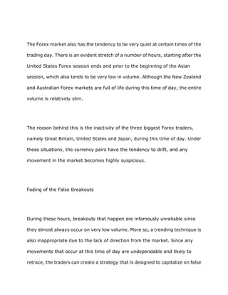 The Forex market also has the tendency to be very quiet at certain times of the

trading day. There is an evident stretch of a number of hours, starting after the

United States Forex session ends and prior to the beginning of the Asian

session, which also tends to be very low in volume. Although the New Zealand

and Australian Forex markets are full of life during this time of day, the entire

volume is relatively slim.




The reason behind this is the inactivity of the three biggest Forex traders,

namely Great Britain, United States and Japan, during this time of day. Under

these situations, the currency pairs have the tendency to drift, and any

movement in the market becomes highly suspicious.




Fading of the False Breakouts




During these hours, breakouts that happen are infamously unreliable since

they almost always occur on very low volume. More so, a trending technique is

also inappropriate due to the lack of direction from the market. Since any

movements that occur at this time of day are undependable and likely to

retrace, the traders can create a strategy that is designed to capitalize on false
 