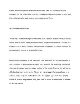trader and the buyer or seller of the currency pair; no extra parties are

involved. On the other hand, the stock market involves the trader, broker and

the exchange, who both charge commissions and fees.




Stock Market Headaches




There are a number of unpleasant events that a person must learn to deal with

in life. After a while, these problems are no longer considered as a burden but

instead a norm. As for traders, there are also unpleasant occasions that can be

considered as normal or a part of the job.




One of these problems is the partial fill. The partial fill is a normal incident in

stock trading. It occurs when a trader puts an order for a definite number of

shares and instead receives only a portion of the order. The market will not be

able to absorb an entire order if there are not enough shares available at a

defined price. This can be frustrating for the trader, especially if he or she

wants to pursue large orders. Still, this kind of event is considered as normal

for equity traders.
 