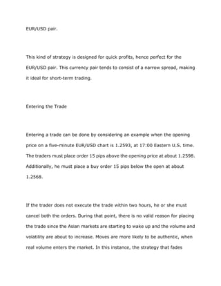 EUR/USD pair.




This kind of strategy is designed for quick profits, hence perfect for the

EUR/USD pair. This currency pair tends to consist of a narrow spread, making

it ideal for short-term trading.




Entering the Trade




Entering a trade can be done by considering an example when the opening

price on a five-minute EUR/USD chart is 1.2593, at 17:00 Eastern U.S. time.

The traders must place order 15 pips above the opening price at about 1.2598.

Additionally, he must place a buy order 15 pips below the open at about

1.2568.




If the trader does not execute the trade within two hours, he or she must

cancel both the orders. During that point, there is no valid reason for placing

the trade since the Asian markets are starting to wake up and the volume and

volatility are about to increase. Moves are more likely to be authentic, when

real volume enters the market. In this instance, the strategy that fades
 