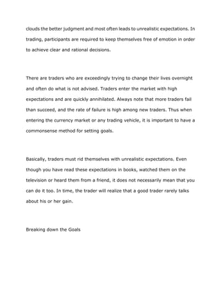 clouds the better judgment and most often leads to unrealistic expectations. In

trading, participants are required to keep themselves free of emotion in order

to achieve clear and rational decisions.




There are traders who are exceedingly trying to change their lives overnight

and often do what is not advised. Traders enter the market with high

expectations and are quickly annihilated. Always note that more traders fail

than succeed, and the rate of failure is high among new traders. Thus when

entering the currency market or any trading vehicle, it is important to have a

commonsense method for setting goals.




Basically, traders must rid themselves with unrealistic expectations. Even

though you have read these expectations in books, watched them on the

television or heard them from a friend, it does not necessarily mean that you

can do it too. In time, the trader will realize that a good trader rarely talks

about his or her gain.




Breaking down the Goals
 