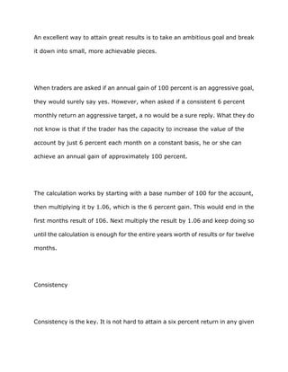 An excellent way to attain great results is to take an ambitious goal and break

it down into small, more achievable pieces.




When traders are asked if an annual gain of 100 percent is an aggressive goal,

they would surely say yes. However, when asked if a consistent 6 percent

monthly return an aggressive target, a no would be a sure reply. What they do

not know is that if the trader has the capacity to increase the value of the

account by just 6 percent each month on a constant basis, he or she can

achieve an annual gain of approximately 100 percent.




The calculation works by starting with a base number of 100 for the account,

then multiplying it by 1.06, which is the 6 percent gain. This would end in the

first months result of 106. Next multiply the result by 1.06 and keep doing so

until the calculation is enough for the entire years worth of results or for twelve

months.




Consistency




Consistency is the key. It is not hard to attain a six percent return in any given
 