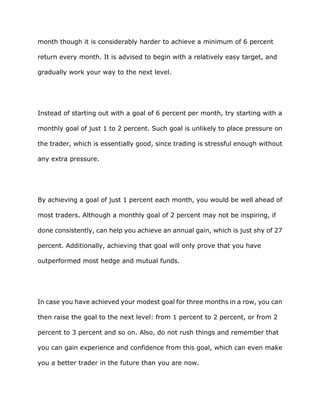 month though it is considerably harder to achieve a minimum of 6 percent

return every month. It is advised to begin with a relatively easy target, and

gradually work your way to the next level.




Instead of starting out with a goal of 6 percent per month, try starting with a

monthly goal of just 1 to 2 percent. Such goal is unlikely to place pressure on

the trader, which is essentially good, since trading is stressful enough without

any extra pressure.




By achieving a goal of just 1 percent each month, you would be well ahead of

most traders. Although a monthly goal of 2 percent may not be inspiring, if

done consistently, can help you achieve an annual gain, which is just shy of 27

percent. Additionally, achieving that goal will only prove that you have

outperformed most hedge and mutual funds.




In case you have achieved your modest goal for three months in a row, you can

then raise the goal to the next level: from 1 percent to 2 percent, or from 2

percent to 3 percent and so on. Also, do not rush things and remember that

you can gain experience and confidence from this goal, which can even make

you a better trader in the future than you are now.
 