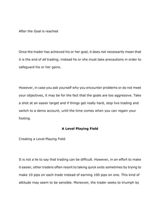 After the Goal is reached




Once the trader has achieved his or her goal, it does not necessarily mean that

it is the end of all trading; instead he or she must take precautions in order to

safeguard his or her gains.




However, in case you ask yourself why you encounter problems or do not meet

your objectives, it may be for the fact that the goals are too aggressive. Take

a shot at an easier target and if things get really hard, stop live trading and

switch to a demo account, until the time comes when you can regain your

footing.


                              A Level Playing Field


Creating a Level Playing Field




It is not a lie to say that trading can be difficult. However, in an effort to make

it easier, other traders often resort to taking quick exits sometimes by trying to

make 10 pips on each trade instead of earning 100 pips on one. This kind of

attitude may seem to be sensible. Moreover, the trader seeks to triumph by
 