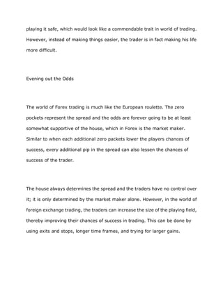 playing it safe, which would look like a commendable trait in world of trading.

However, instead of making things easier, the trader is in fact making his life

more difficult.




Evening out the Odds




The world of Forex trading is much like the European roulette. The zero

pockets represent the spread and the odds are forever going to be at least

somewhat supportive of the house, which in Forex is the market maker.

Similar to when each additional zero packets lower the players chances of

success, every additional pip in the spread can also lessen the chances of

success of the trader.




The house always determines the spread and the traders have no control over

it; it is only determined by the market maker alone. However, in the world of

foreign exchange trading, the traders can increase the size of the playing field,

thereby improving their chances of success in trading. This can be done by

using exits and stops, longer time frames, and trying for larger gains.
 