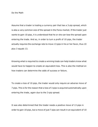 Do the Math




Assume that a trader is trading a currency pair that has a 3-pip spread, which

is also a very common size of the spread in the Forex market. If the trader just

wants to gain 10 pips, it is understood that he or she can lose the spread upon

entering the trade. And so, in order to turn a profit of 10 pips, the trader

actually requires the exchange rate to move 13 pips in his or her favor, thus 10

plus 3 equals 13.




Knowing what is required to create a winning trade can help traders know what

would have to happen to create an equivalent loss. This is also the method on

how traders can determine the odds of success or failure.




To create a loss of 10 pips, the trader would only require an adverse move of

7 pips. This is for the reason that a loss of 3 pips is acquired automatically upon

entering the trade, again due to the 3-pip spread.




It was also determined that the trader needs a positive move of 13 pips in

order to gain 10 pips, but a move of just 7 pips can result in an equivalent of 10
 