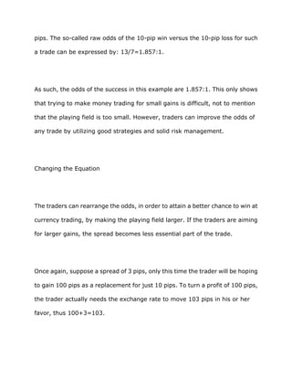 pips. The so-called raw odds of the 10-pip win versus the 10-pip loss for such

a trade can be expressed by: 13/7=1.857:1.




As such, the odds of the success in this example are 1.857:1. This only shows

that trying to make money trading for small gains is difficult, not to mention

that the playing field is too small. However, traders can improve the odds of

any trade by utilizing good strategies and solid risk management.




Changing the Equation




The traders can rearrange the odds, in order to attain a better chance to win at

currency trading, by making the playing field larger. If the traders are aiming

for larger gains, the spread becomes less essential part of the trade.




Once again, suppose a spread of 3 pips, only this time the trader will be hoping

to gain 100 pips as a replacement for just 10 pips. To turn a profit of 100 pips,

the trader actually needs the exchange rate to move 103 pips in his or her

favor, thus 100+3=103.
 