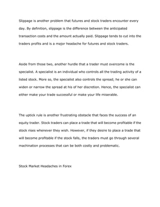 Slippage is another problem that futures and stock traders encounter every

day. By definition, slippage is the difference between the anticipated

transaction costs and the amount actually paid. Slippage tends to cut into the

traders profits and is a major headache for futures and stock traders.




Aside from those two, another hurdle that a trader must overcome is the

specialist. A specialist is an individual who controls all the trading activity of a

listed stock. More so, the specialist also controls the spread; he or she can

widen or narrow the spread at his of her discretion. Hence, the specialist can

either make your trade successful or make your life miserable.




The uptick rule is another frustrating obstacle that faces the success of an

equity trader. Stock traders can place a trade that will become profitable if the

stock rises whenever they wish. However, if they desire to place a trade that

will become profitable if the stock falls, the traders must go through several

machination processes that can be both costly and problematic.




Stock Market Headaches in Forex
 