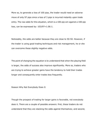 More so, to generate a loss of 100 pips, the trader would need an adverse

move of only 97 pips since a loss of 3 pips is incurred instantly upon trade

entry. The raw odds for this situation, which is a 100-pip win against a 100-pip

loss, can be expressed by: 103/97=1.06:1.




Noticeably, the odds are better because they are close to 50-50. However, if

the trader is using good trading techniques and risk management, he or she

can overcome these slightly negative odds.




The point of changing the equation is to understand that when the playing field

is larger, the odds of success also improve significantly. More so, traders who

are trying to achieve greater gains have the tendency to hold their trades

longer and consequently enter trades less frequently.




Reason Why Not Everybody Does It




Though the prospect of trading for larger gains is favorable, not everybody

does it. There are a couple of possible answers: first, these traders do not

understand that they are stacking the odds against themselves; and second,
 
