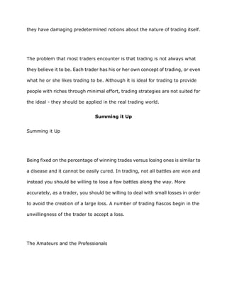 they have damaging predetermined notions about the nature of trading itself.




The problem that most traders encounter is that trading is not always what

they believe it to be. Each trader has his or her own concept of trading, or even

what he or she likes trading to be. Although it is ideal for trading to provide

people with riches through minimal effort, trading strategies are not suited for

the ideal - they should be applied in the real trading world.


                               Summing it Up


Summing it Up




Being fixed on the percentage of winning trades versus losing ones is similar to

a disease and it cannot be easily cured. In trading, not all battles are won and

instead you should be willing to lose a few battles along the way. More

accurately, as a trader, you should be willing to deal with small losses in order

to avoid the creation of a large loss. A number of trading fiascos begin in the

unwillingness of the trader to accept a loss.




The Amateurs and the Professionals
 