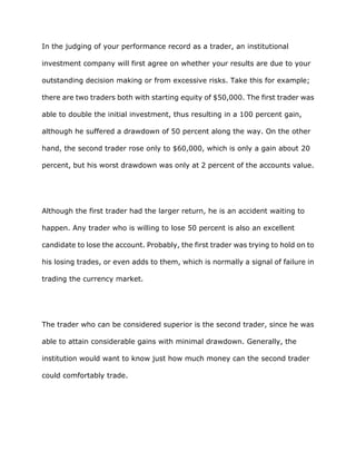 In the judging of your performance record as a trader, an institutional

investment company will first agree on whether your results are due to your

outstanding decision making or from excessive risks. Take this for example;

there are two traders both with starting equity of $50,000. The first trader was

able to double the initial investment, thus resulting in a 100 percent gain,

although he suffered a drawdown of 50 percent along the way. On the other

hand, the second trader rose only to $60,000, which is only a gain about 20

percent, but his worst drawdown was only at 2 percent of the accounts value.




Although the first trader had the larger return, he is an accident waiting to

happen. Any trader who is willing to lose 50 percent is also an excellent

candidate to lose the account. Probably, the first trader was trying to hold on to

his losing trades, or even adds to them, which is normally a signal of failure in

trading the currency market.




The trader who can be considered superior is the second trader, since he was

able to attain considerable gains with minimal drawdown. Generally, the

institution would want to know just how much money can the second trader

could comfortably trade.
 