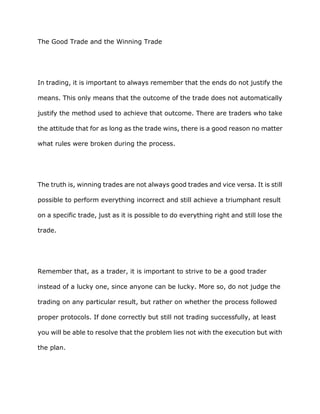 The Good Trade and the Winning Trade




In trading, it is important to always remember that the ends do not justify the

means. This only means that the outcome of the trade does not automatically

justify the method used to achieve that outcome. There are traders who take

the attitude that for as long as the trade wins, there is a good reason no matter

what rules were broken during the process.




The truth is, winning trades are not always good trades and vice versa. It is still

possible to perform everything incorrect and still achieve a triumphant result

on a specific trade, just as it is possible to do everything right and still lose the

trade.




Remember that, as a trader, it is important to strive to be a good trader

instead of a lucky one, since anyone can be lucky. More so, do not judge the

trading on any particular result, but rather on whether the process followed

proper protocols. If done correctly but still not trading successfully, at least

you will be able to resolve that the problem lies not with the execution but with

the plan.
 