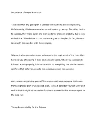 Importance of Proper Execution




Take note that any good plan is useless without being executed properly.

Unfortunately, this is one area where most traders go wrong. Since they desire

to succeed, they make a plan and then randomly change it probably due to lack

of discipline. When failure occurs, the blame goes on the plan. In fact, the error

is not with the plan but with the execution.




When a trader moves from one technique to the next, most of the time, they

have no way of knowing if their plan actually works. When you successfully

followed a plan properly, it is important to do everything that can be done to

reinforce that behavior, despite the consequences of the outcome.




Also, never congratulate yourself for a successful trade outcome that came

from an ignored plan or unplanned at all. Instead, consider yourself lucky and

realize that it might be impossible for you to succeed in this manner again, in

the long run.




Taking Responsibility for the Actions
 