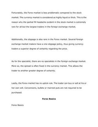 Fortunately, the Forex market is less problematic compared to the stock

market. The currency market is considered as highly liquid or thick. This is the

reason why the partial fill headache evident in the stock market is extremely

rare for all but the largest traders in the foreign exchange market.




Additionally, the slippage is also rare in the Forex market. Several foreign

exchange market makers have a one slippage policy, thus giving currency

traders a superior degree of certainty regarding the price.




As for the specialist, there are no specialists in the foreign exchange market.

More so, the spread is often fixed in the currency market. This allows the

trader to another greater degree of certainty.




Lastly, the Forex market has no uptick rule. The trader can buy or sell at his or

her own will. Conversions, bullets or married puts are not required to be

purchased.


                                 Forex Basics


Forex Basics
 
