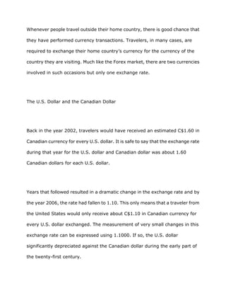 Whenever people travel outside their home country, there is good chance that

they have performed currency transactions. Travelers, in many cases, are

required to exchange their home country’s currency for the currency of the

country they are visiting. Much like the Forex market, there are two currencies

involved in such occasions but only one exchange rate.




The U.S. Dollar and the Canadian Dollar




Back in the year 2002, travelers would have received an estimated C$1.60 in

Canadian currency for every U.S. dollar. It is safe to say that the exchange rate

during that year for the U.S. dollar and Canadian dollar was about 1.60

Canadian dollars for each U.S. dollar.




Years that followed resulted in a dramatic change in the exchange rate and by

the year 2006, the rate had fallen to 1.10. This only means that a traveler from

the United States would only receive about C$1.10 in Canadian currency for

every U.S. dollar exchanged. The measurement of very small changes in this

exchange rate can be expressed using 1.1000. If so, the U.S. dollar

significantly depreciated against the Canadian dollar during the early part of

the twenty-first century.
 