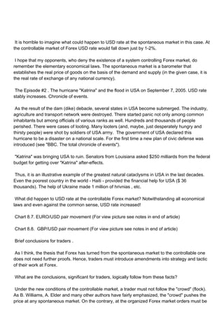 It is horrible to imagine what could happen to USD rate at the spontaneous market in this case. At
the controllable market of Forex USD rate would fall down just by 1-2%.

I hope that my opponents, who deny the existence of a system controlling Forex market, do
remember the elementary economical laws. The spontaneous market is a barometer that
establishes the real price of goods on the basis of the demand and supply (in the given case, it is
the real rate of exchange of any national currency).

The Episode #2 . The hurricane "Katrina" and the flood in USA on September 7, 2005. USD rate
stably increases. Chronicle of events.

As the result of the dam (dike) debacle, several states in USA become submerged. The industry,
agriculture and transport network were destroyed. There started panic not only among common
inhabitants but among officials of various ranks as well. Hundreds and thousands of people
perished. There were cases of looting. Many looters (and, maybe, just desperately hungry and
thirsty people) were shot by soldiers of USA army. The government of USA declared this
hurricane to be a disaster on a national scale. For the first time a new plan of civic defense was
introduced (see "BBC. The total chronicle of events").

"Katrina" was bringing USA to ruin. Senators from Louisiana asked $250 milliards from the federal
budget for getting over "Katrina" after-effects.

Thus, it is an illustrative example of the greatest natural cataclysms in USA in the last decades.
Even the poorest country in the world - Haiti - provided the financial help for USA ($ 36
thousands). The help of Ukraine made 1 million of hrivnias , etc.

What did happen to USD rate at the controllable Forex market? Notwithstanding all economical
laws and even against the common sense, USD rate increased!

Chart 8.7. EURO/USD pair movement (For view picture see notes in end of article)

Chart 8.8. GBP/USD pair movement (For view picture see notes in end of article)

Brief conclusions for traders .

As I think, the thesis that Forex has turned from the spontaneous market to the controllable one
does not need further proofs. Hence, traders must introduce amendments into strategy and tactic
of their work at Forex.

What are the conclusions, significant for traders, logically follow from these facts?

Under the new conditions of the controllable market, a trader must not follow the "crowd" (flock).
As B. Williams, A. Elder and many other authors have fairly emphasized, the "crowd" pushes the
price at any spontaneous market. On the contrary, at the organized Forex market orders must be
 