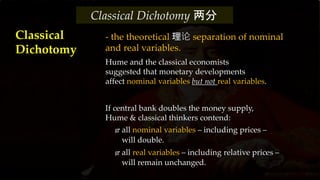 - the theoretical 理论 separation of nominal
and real variables.
Hume and the classical economists
suggested that monetary developments
affect nominal variables but not real variables.
If central bank doubles the money supply,
Hume & classical thinkers contend:
 all nominal variables – including prices –
will double.
 all real variables – including relative prices –
will remain unchanged.
Classical
Dichotomy
Classical Dichotomy 两分
 
