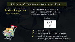 Nominal exchange rate:
1.) Classical Dichotomy - Nominal vs. Real
( Real variables )
- the rate at which the good and
service of one country trade for the
goods and services of another.
Real exchange rate:
Equation:
P = domestic price
P* = foreign price (in foreign currency)
e = nominal exchange rate, i.e., foreign
currency per unit of domestic currency
e x P
P*
 