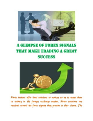 A Glimpse of Forex Signals That Make Trading a Great Success<br />Forex brokers offer ideal solutions to novices so as to assist them in trading in the foreign exchange market. These solutions are revolved around the forex signals they provide to their clients. The backdrop of these signals is the extensive research of the market. Therefore, their clients can accurately observe what is taking place in the sphere of forex trading.<br />Clients receive information regarding all the movements of currency pairs they necessitate. Hence, novices can put into use the same signals as seasoned traders do. Unfortunately, credible and accurate forex signal services are not free of charge. Brokers offer them in accordance with the signal schedule you select. Paid signals can be usually picked up as per the monthly payment scheme.<br />Forex signals can assist traders in understanding the alterations in the foreign exchange market better. Time is a critical facet in the currency trading, so your trading signal service provider must send you the signals beforehand. Your objective would be to open an account with a  broker or other signal provider to stay updated about all the trends in the market. Forex trading signals are equally essential for short term as well as long term traders. Receiving steady signals is more and more imperative for new traders to have superior interpretation of the market. Therefore, as you keep receiving signals, you can boost your experience level in the market.<br />After you receive the forex signals, you are able to make well-informed decisions before getting into the trading. With these signals, you gain self-assurance that you make the right move in the market. Free forex signal services are catching up with the traders. There are websites that provide high-quality signals generated by their experienced forex traders. By visiting these sites, you can come across so many forex software reviews, tips, tricks, and many more. So, get going now!<br />