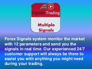 Forex Signals system monitor the market
with 12 parameters and send you the
signals in real time. Our experienced 24/7
customer support will always be there to
assist you with anything you might need
during your trading.
 