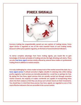                     Forex SignalS<br />Currency trading has unquestionably spread out new options of making money. Forex signal service is regarded as one of the most essential facets of such trading mainly because it offers price updates regularly, on the basis of several technical indicators.<br />To derive complete advantage from forex trading signals, you would like to gain knowledge of the basic principles of trading and also the logic dictating such alerts. There are also free forex signal services mostly offered by veteran forex traders or professional trading firms in addition to market analysts.<br />It is truly challenging for a forex trader to keep track of the market around the clock. So, a forex signal service if utilized correctly is highly valuable in reducing risks while making profits regularly. Such services are normally provided for a small fee or perhaps for free. By opting for free forex signal services that are actually carried out through extensive market research, the majority of traders worldwide are capable of incorporating these alerts into their analysis so that they can always earn utmost returns on their investments. You should bear in mind that these precise free forex signals are regarded as one of the most effective indicators that are accessible in the current market.<br />.<br />
