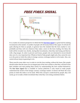 free forex signal




It is a matter of common perspective to think that the free forex signal is a great tool for making
investments in the market. A number of people will obviously think of this aspect. It will also be
quite alluring for them as people, in general, have the mindset that the forex market is very
profitable and they will win whenever they make a move in the forex trading. For them, the
truth will be revealed very shortly, during their investments, when they start losing and that too
with a big margin. In order to prevent such losses, people who are interested to invest should
take care of a very important fact. Whatever kind of help people might seek, they cannot be sure
as to the point at which the strike in foreign currency exchange market is to be made. Also, one
cannot always keep on guessing to win.

There must be some other way in order to win the forex trading, without the losses. But, people
should realise that the losses are an integral part of the forex market so that they will learn from
their mistakes and start putting their money by understanding the forex market themselves.
The free forex signal that is available in various platforms is only meant to make people
understand the trends of the foreign currency exchange market. It doesn’t tell them the exact
points at which the strike is to be made. When this concept is understood by people, they will
surely go on to make a better investment than what they were doing sometimes before.
 