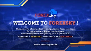 WELCOME TO FOREXSKY !
www.forexsky.trade
The next level of easy, effective and proﬁtable Forex solutions.
Do not miss out a limited revolutionary
Investment chance and gain up to 30 % per month!
FOREXSKY – TRUSTING, PROFITABLE AND SUSTAINED!
forexsky.biz © 2018 All Rights Reserved.
 