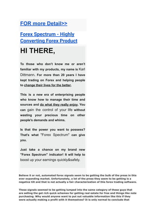 FOR more Detail>>
Forex Spectrum - Highly
Converting Forex Product
HI THERE,
To those who don’t know me or aren’t
familiar with my products, my name is Karl
Dittmann. For more than 20 years I have
kept trading on Forex and helping people
to change their lives for the better.
This is a new era of enterprising people
who know how to manage their time and
sources and do what they really enjoy. You
can gain the control of your life without
wasting your precious time on other
people's demands and whims.
Is that the power you want to possess?
That's what "Forex Spectrum" can give
you.
Just take a chance on my brand new
"Forex Spectrum" indicator! It will help to
boost up your earnings quickly&safely.
Believe it or not, automated forex signals seem to be getting the bulk of the press in this
ever expanding market. Unfortunately, a lot of the press they seem to be getting is a
negative tilt and that is not actually a fair characterization of this forex trading software.
These signals seemed to be getting lumped into the same category of these guys that
are selling the get rich quick schemes for getting real estate for free and things like note
purchasing. Why would anyone want to put out valuable information like this if they
were actually making a profit with it themselves? It is only normal to conclude that
 