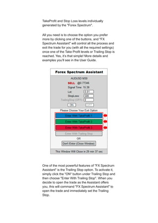 TakeProfit and Stop Loss levels individually
generated by the "Forex Spectrum".
All you need is to choose the option you prefer
more by clicking one of the buttons, and "FX
Spectrum Assistant" will control all the process and
exit the trade for you (with all the required settings)
once one of the Take Profit levels or Trailing Stop is
reached. Yes, it’s that simple! More details and
examples you’ll see in the User Guide.
One of the most powerful features of "FX Spectrum
Assistant" is the Trailing Stop option. To activate it,
simply click the "ON" button under Trailing Stop and
then choose "Enter With Trailing Stop". When you
decide to open the trade as the Assistant offers
you, this will command "FX Spectrum Assistant" to
open the trade and immediately set the Trailing
Stop.
 
