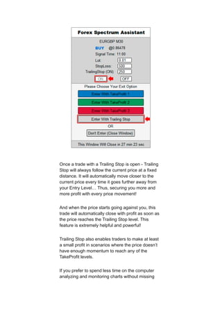 Once a trade with a Trailing Stop is open - Trailing
Stop will always follow the current price at a fixed
distance. It will automatically move closer to the
current price every time it goes further away from
your Entry Level… Thus, securing you more and
more profit with every price movement!
And when the price starts going against you, this
trade will automatically close with profit as soon as
the price reaches the Trailing Stop level. This
feature is extremely helpful and powerful!
Trailing Stop also enables traders to make at least
a small profit in scenarios where the price doesn’t
have enough momentum to reach any of the
TakeProfit levels.
If you prefer to spend less time on the computer
analyzing and monitoring charts without missing
 
