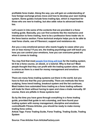 profitable forex trader. Along the way, you will gain an understanding of
how foreign exchange prices move and how to develop your own trading
system. Some guides include forex trading tips, which is important for
those who are new to trading, but also adds value to advanced traders
too.
Let's zoom in into some of the contents that are provided in a forex
trading guide. Basically, you can find contents like the mechanics and
introduction to forex trading, how to be a profession forex trader etc in
the forex basics section. Forex technical analysis helps you to be able to
read forex charts, use of Fibonacci, support and resistance etc.
Are you a very emotional person who reacts hugely to cases when you
win or lose money? If you are, the trading psychology part will teach you
how you can control your emotions, how you can overcome greed etc
when it comes to trading.
You may find that most people first thing will look for the trading system,
let it be a forex course, an ebook, or a tutorial. Why is that so? Most
people thought that they can profit with the trading system alone, which
is untrue as there is a need for money management and emotions
control too!
There are many forex trading systems out there in the world, but you
have to find one that fits your personality. There are methods like forex
scalping, forex trend trading, breakout system and the list continues.
Most traders love automated forex trading as a forex trading software
will trade for them without having to open and close a trade manually. Of
course, there are pitfalls in those systems too!
So by the time you have gone through everything in a forex trading
guide, provided that guide is not a slumdog, and have found your
trading system with money management, discipline and emotions
controlHealth Fitness Articles, you should be ready to make money
trading forex online.
Article Tags: Forex Trading Guide, Forex Trading, Trading Guide, Trading
System
Source: Free Articles from ArticlesFactory.com
 