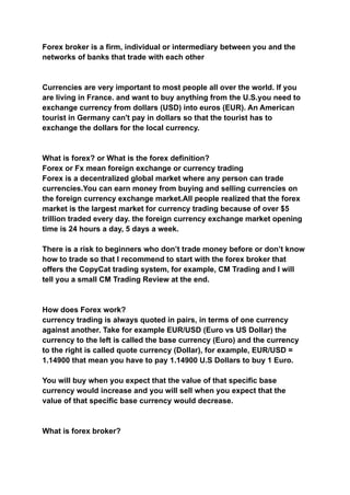 Forex broker is a firm, individual or intermediary between you and the
networks of banks that trade with each other
Currencies are very important to most people all over the world. If you
are living in France. and want to buy anything from the U.S.you need to
exchange currency from dollars (USD) into euros (EUR). An American
tourist in Germany can't pay in dollars so that the tourist has to
exchange the dollars for the local currency.
What is forex? or What is the forex definition?
Forex or Fx mean foreign exchange or currency trading
Forex is a decentralized global market where any person can trade
currencies.You can earn money from buying and selling currencies on
the foreign currency exchange market.All people realized that the forex
market is the largest market for currency trading because of over $5
trillion traded every day. the foreign currency exchange market opening
time is 24 hours a day, 5 days a week.
There is a risk to beginners who don’t trade money before or don’t know
how to trade so that I recommend to start with the forex broker that
offers the CopyCat trading system, for example, CM Trading and I will
tell you a small CM Trading Review at the end.
How does Forex work?
currency trading is always quoted in pairs, in terms of one currency
against another. Take for example EUR/USD (Euro vs US Dollar) the
currency to the left is called the base currency (Euro) and the currency
to the right is called quote currency (Dollar), for example, EUR/USD =
1.14900 that mean you have to pay 1.14900 U.S Dollars to buy 1 Euro.
You will buy when you expect that the value of that specific base
currency would increase and you will sell when you expect that the
value of that specific base currency would decrease.
What is forex broker?
 