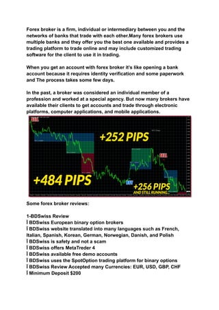 Forex broker is a firm, individual or intermediary between you and the
networks of banks that trade with each other.Many forex brokers use
multiple banks and they offer you the best one available and provides a
trading platform to trade online and may include customized trading
software for the client to use it in trading.
When you get an account with forex broker it’s like opening a bank
account because it requires identity verification and some paperwork
and The process takes some few days.
In the past, a broker was considered an individual member of a
profession and worked at a special agency. But now many brokers have
available their clients to get accounts and trade through electronic
platforms, computer applications, and mobile applications.
Some forex broker reviews:
1-BDSwiss Review
Ï BDSwiss European binary option brokers
Ï BDSwiss website translated into many languages such as French,
Italian, Spanish, Korean, German, Norwegian, Danish, and Polish
Ï BDSwiss is safety and not a scam
Ï BDSwiss offers MetaTreder 4
Ï BDSwiss available free demo accounts
Ï BDSwiss uses the SpotOption trading platform for binary options
Ï BDSwiss Review Accepted many Currencies: EUR, USD, GBP, CHF
Ï Minimum Deposit $200
 