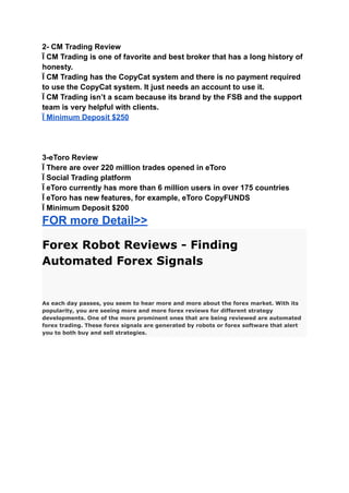 2- CM Trading Review
Ï CM Trading is one of favorite and best broker that has a long history of
honesty.
Ï CM Trading has the CopyCat system and there is no payment required
to use the CopyCat system. It just needs an account to use it.
Ï CM Trading isn’t a scam because its brand by the FSB and the support
team is very helpful with clients.
Ï Minimum Deposit $250
3-eToro Review
Ï There are over 220 million trades opened in eToro
Ï Social Trading platform
Ï eToro currently has more than 6 million users in over 175 countries
Ï eToro has new features, for example, eToro CopyFUNDS
Ï Minimum Deposit $200
FOR more Detail>>
Forex Robot Reviews - Finding
Automated Forex Signals
As each day passes, you seem to hear more and more about the forex market. With its
popularity, you are seeing more and more forex reviews for different strategy
developments. One of the more prominent ones that are being reviewed are automated
forex trading. These forex signals are generated by robots or forex software that alert
you to both buy and sell strategies.
 