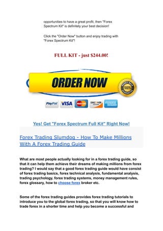 opportunities to have a great profit, then "Forex
Spectrum Kit" is definitely your best decision!
Click the "Order Now" button and enjoy trading with
"Forex Spectrum Kit"!
FULL KIT - just $244.00!
Yes! Get "Forex Spectrum Full Kit" Right Now!
Forex Trading Slumdog - How To Make Millions
With A Forex Trading Guide
What are most people actually looking for in a forex trading guide, so
that it can help them achieve their dreams of making millions from forex
trading? I would say that a good forex trading guide would have consist
of forex trading basics, forex technical analysis, fundamental analysis,
trading psychology, forex trading systems, money management rules,
forex glossary, how to choose forex broker etc.
Some of the forex trading guides provides forex trading tutorials to
introduce you to the global forex trading, so that you will know how to
trade forex in a shorter time and help you become a successful and
 