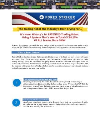 In just a few minutes, you will discover and get a hold on valuable and easy-to-use software that
helps you get a full leap on massively dominating Forex Trading, here is the brief information:

       What is Forex Striker?
Forex Striker, the first United States patented technology of its kind, are easy-to-use, advanced
automated EAs. These exchange products are fashioned to revolutionize the ways to make
money trading. They are affordable and programmed to utilize different techniques based on
various situations and circumstances, providing diversification for traders. If you are active with
the business of trading, Forex Trading Robots can be a positive alternative investment strategy,
perfectly designed to increase your profits.




               First legitimately patented trading robot
               Nowadays when every EA looks the same to the buyer with no real way to
               differentiate them this is probably the best selling hook. We have PATENTED the
               technology behind Forex Striker to make sure this is a one of a kind trading robot,
               and to let prospects know that... THIS was the best way to do it.




             Real money verified performance
              As always, we put real money on the line and show what our product can do with
              not only one but several money accounts that multiplied several times... people
              will be impressed by the performance.
 