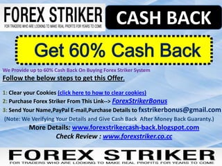 CASH BACK
             Get 60% Cash Back
We Provide up to 60% Cash Back On Buying Forex Striker System
Follow the below steps to get this Offer.
1: Clear your Cookies (click here to how to clear cookies)
2: Purchase Forex Striker From This Link--> ForexStrikerBonus
3: Send Your Name,PayPal E-mail,Purchase Details to fxstrikerbonus@gmail.com
 (Note: We Verifying Your Details and Give Cash Back After Money Back Guaranty.)
          More Details: www.forexstrikercash-back.blogspot.com
                 Check Review : www.forexstriker.co.cc
 